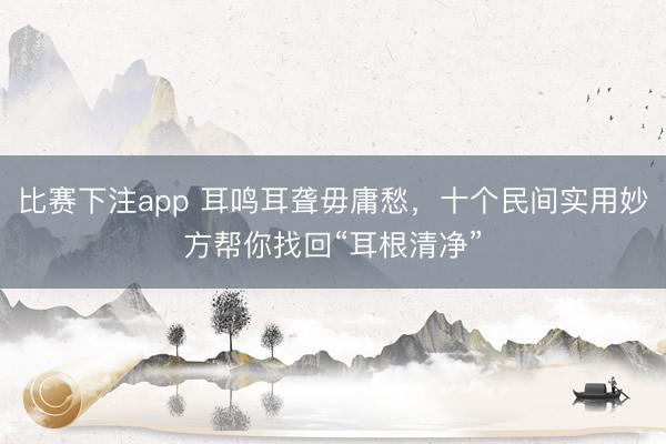 比赛下注app 耳鸣耳聋毋庸愁，十个民间实用妙方帮你找回“耳根清净”