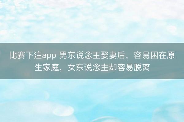比赛下注app 男东说念主娶妻后，容易困在原生家庭，女东说念主却容易脱离