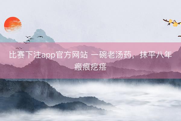 比赛下注app官方网站 一碗老汤药,抹平八年瘢痕疙瘩