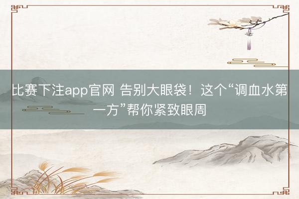 比赛下注app官网 告别大眼袋！这个“调血水第一方”帮你紧致眼周