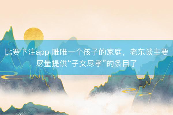 比赛下注app 唯唯一个孩子的家庭，老东谈主要尽量提供“子女尽孝”的条目了