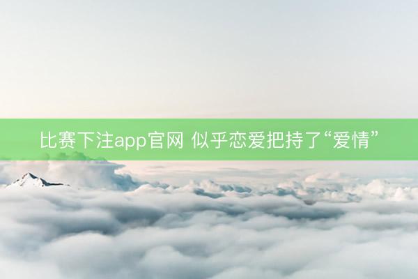 比赛下注app官网 似乎恋爱把持了“爱情”