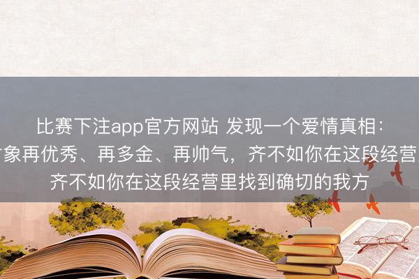 比赛下注app官方网站 发现一个爱情真相：在婚配里，你的对象再优秀、再多金、再帅气，齐不如你在这段经营里找到确切的我方
