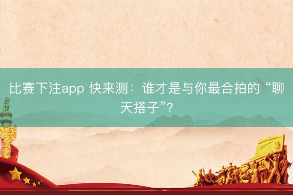 比赛下注app 快来测：谁才是与你最合拍的 “聊天搭子”？