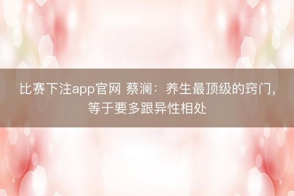 比赛下注app官网 蔡澜：养生最顶级的窍门，等于要多跟异性相处