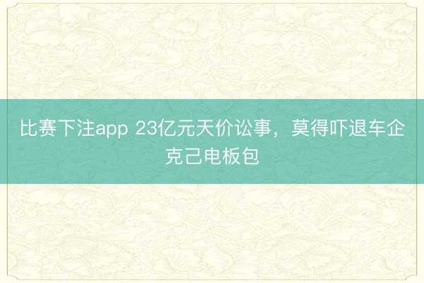 比赛下注app 23亿元天价讼事，莫得吓退车企克己电板包