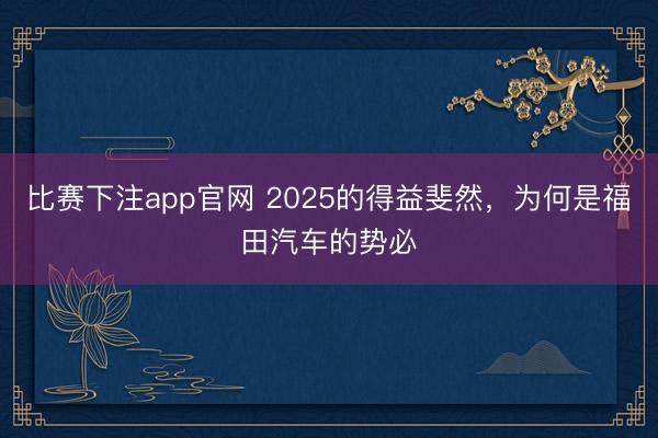 比赛下注app官网 2025的得益斐然，为何是福田汽车的势必