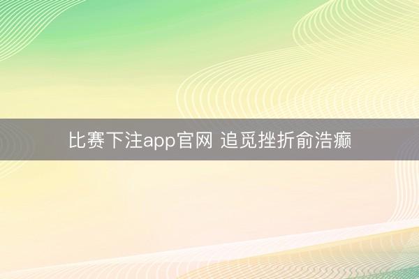 比赛下注app官网 追觅挫折俞浩癫