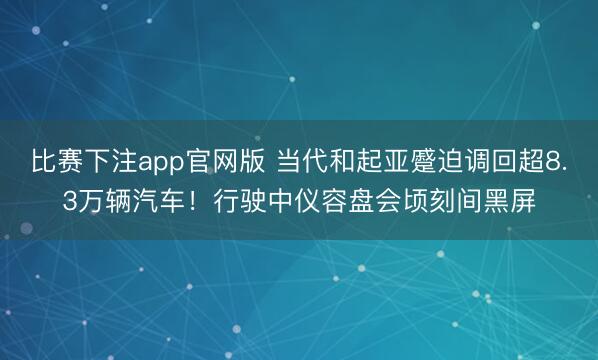比赛下注app官网版 当代和起亚蹙迫调回超8.3万辆汽车！行驶中仪容盘会顷刻间黑屏