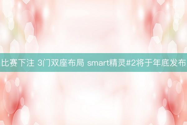 比赛下注 3门双座布局 smart精灵#2将于年底发布