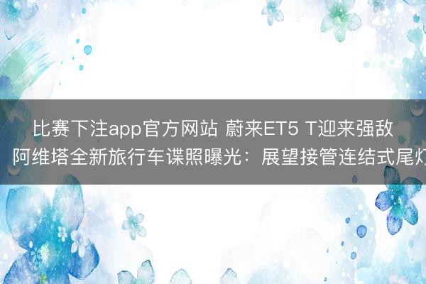 比赛下注app官方网站 蔚来ET5 T迎来强敌！阿维塔全新旅行车谍照曝光：展望接管连结式尾灯
