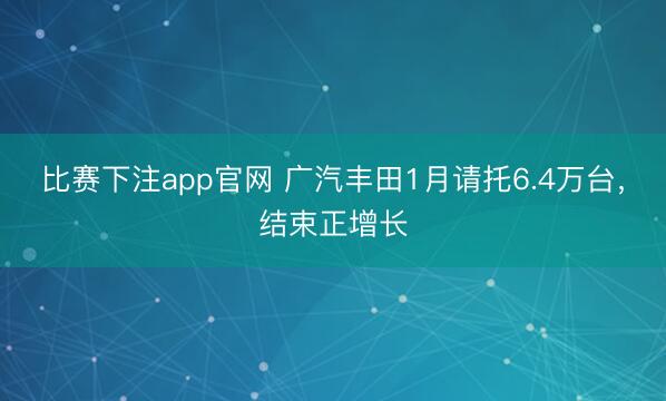 比赛下注app官网 广汽丰田1月请托6.4万台，结束正增长