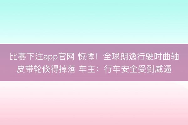 比赛下注app官网 惊悸！全球朗逸行驶时曲轴皮带轮倏得掉落 车主：行车安全受到威逼