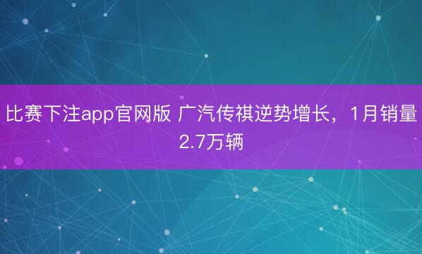 比赛下注app官网版 广汽传祺逆势增长，1月销量2.7万辆