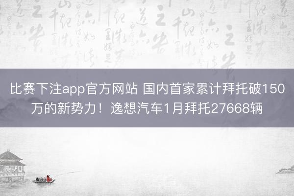 比赛下注app官方网站 国内首家累计拜托破150万的新势力！逸想汽车1月拜托27668辆