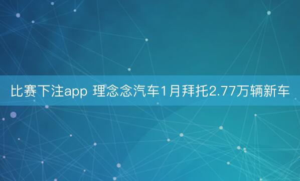 比赛下注app 理念念汽车1月拜托2.77万辆新车