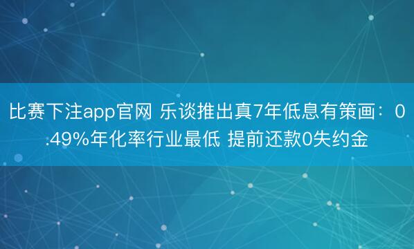 比赛下注app官网 乐谈推出真7年低息有策画：0.49%年化率行业最低 提前还款0失约金