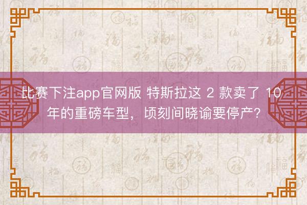 比赛下注app官网版 特斯拉这 2 款卖了 10 年的重磅车型,顷刻间晓谕要停产?