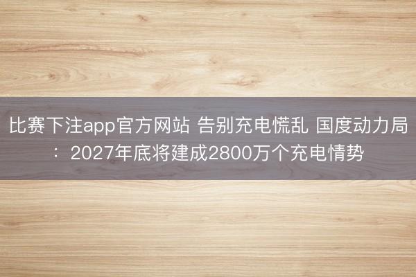 比赛下注app官方网站 告别充电慌乱 国度动力局:2027年底将建成2800万个充电情势