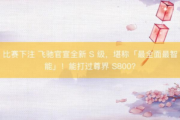 比赛下注 飞驰官宣全新 S 级，堪称「最全面最智能」！能打过尊界 S800?