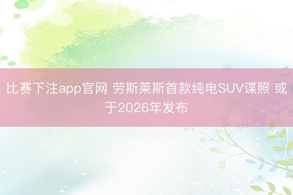 比赛下注app官网 劳斯莱斯首款纯电SUV谍照 或于2026年发布