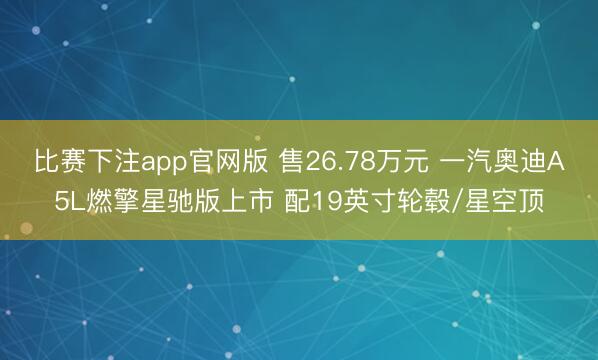 比赛下注app官网版 售26.78万元 一汽奥迪A5L燃擎星驰版上市 配19英寸轮毂/星空顶