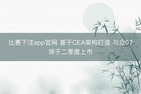 比赛下注app官网 基于CEA架构打造 与众07将于二季度上市