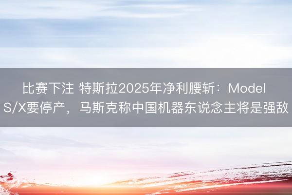 比赛下注 特斯拉2025年净利腰斩：Model S/X要停产，马斯克称中国机器东说念主将是强敌