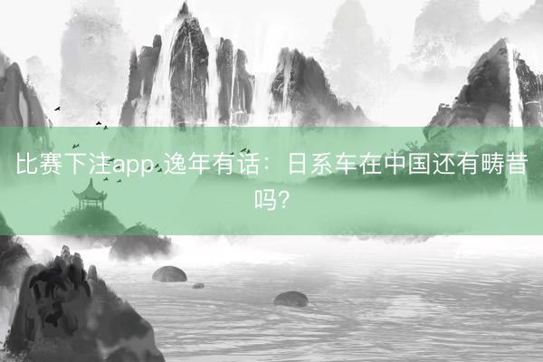 比赛下注app 逸年有话:日系车在中国还有畴昔吗?