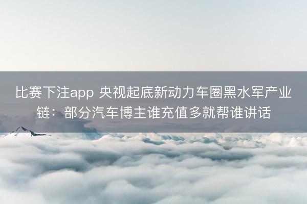 比赛下注app 央视起底新动力车圈黑水军产业链：部分汽车博主谁充值多就帮谁讲话