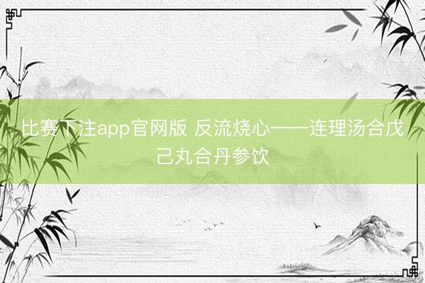 比赛下注app官网版 反流烧心——连理汤合戊己丸合丹参饮