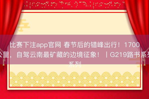 比赛下注app官网 春节后的错峰出行！1700公里，自驾云南最矿藏的边境征象！丨G219路书系列