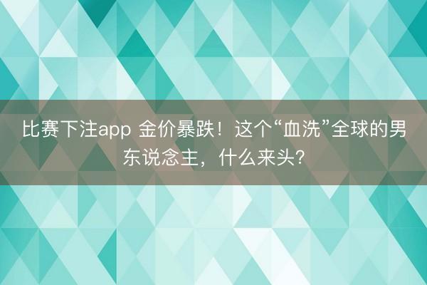 比赛下注app 金价暴跌！这个“血洗”全球的男东说念主，什么来头？