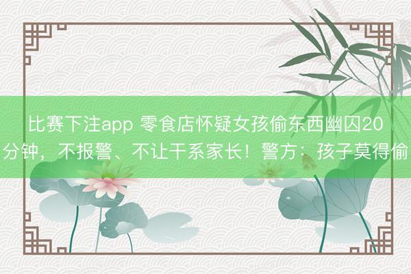 比赛下注app 零食店怀疑女孩偷东西幽囚20分钟，不报警、不让干系家长！警方：孩子莫得偷