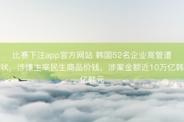 比赛下注app官方网站 韩国52名企业高管遭告状，涉嫌主宰民生商品价钱，涉案金额近10万亿韩元