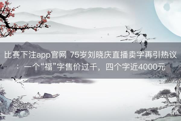 比赛下注app官网 75岁刘晓庆直播卖字再引热议：一个“福”字售价过千，四个字近4000元