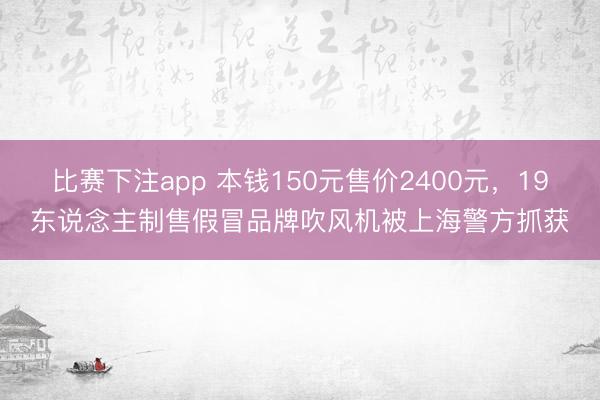 比赛下注app 本钱150元售价2400元，19东说念主制售假冒品牌吹风机被上海警方抓获