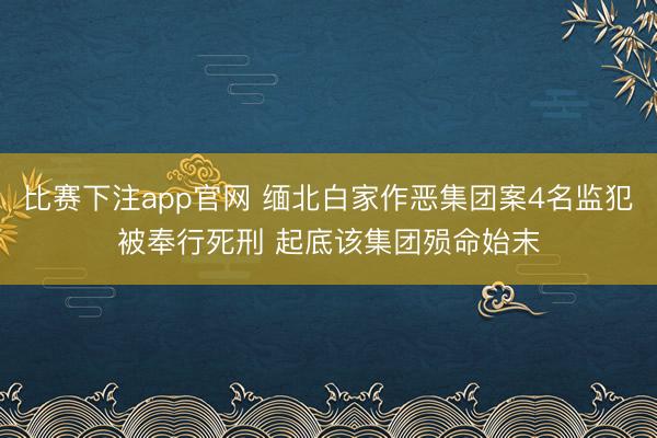 比赛下注app官网 缅北白家作恶集团案4名监犯被奉行死刑 起底该集团殒命始末