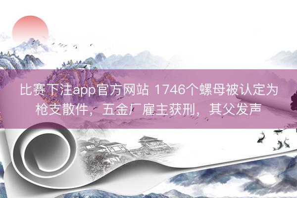比赛下注app官方网站 1746个螺母被认定为枪支散件,五金厂雇主获刑,其父发声