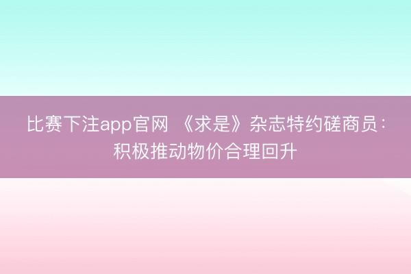 比赛下注app官网 《求是》杂志特约磋商员：积极推动物价合理回升