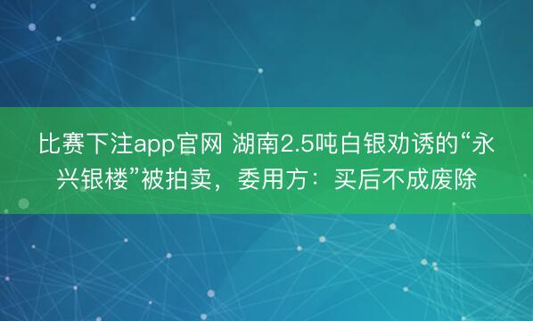 比赛下注app官网 湖南2.5吨白银劝诱的“永兴银楼”被拍卖,委用方:买后不成废除