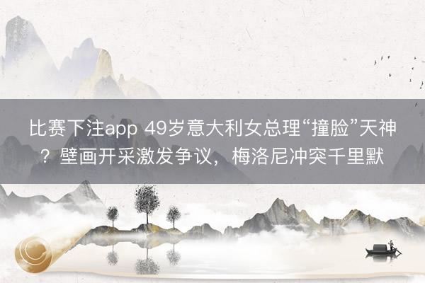 比赛下注app 49岁意大利女总理“撞脸”天神?壁画开采激发争议,梅洛尼冲突千里默