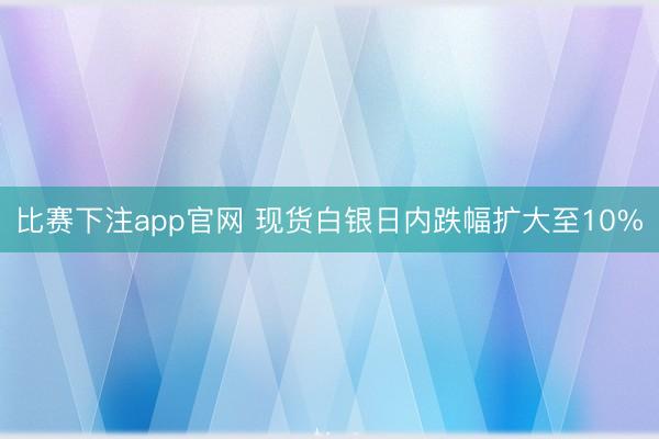 比赛下注app官网 现货白银日内跌幅扩大至10%