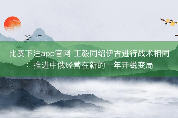 比赛下注app官网 王毅同绍伊古进行战术相同：推进中俄经营在新的一年开蜕变局
