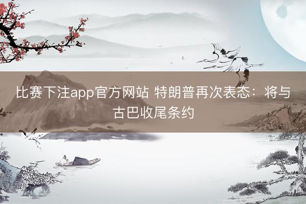 比赛下注app官方网站 特朗普再次表态：将与古巴收尾条约