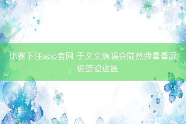 比赛下注app官网 于文文演唱会陡然我晕晕厥，被蹙迫送医