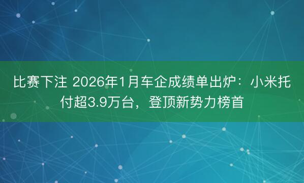 比赛下注 2026年1月车企成绩单出炉：小米托付超3.9万台，登顶新势力榜首