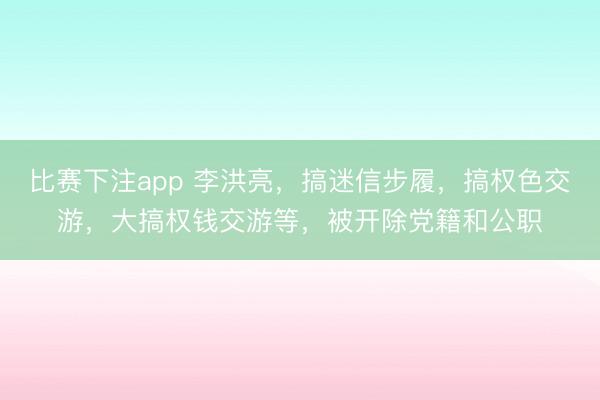 比赛下注app 李洪亮，搞迷信步履，搞权色交游，大搞权钱交游等，被开除党籍和公职