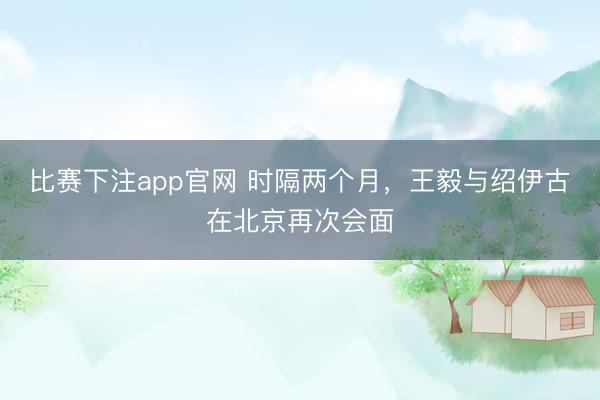 比赛下注app官网 时隔两个月,王毅与绍伊古在北京再次会面