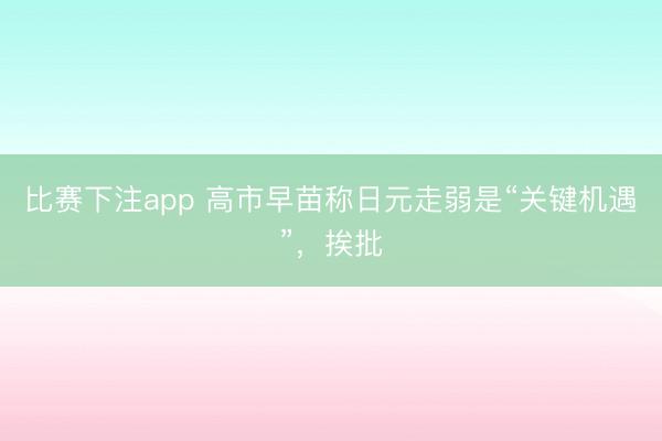 比赛下注app 高市早苗称日元走弱是“关键机遇”,挨批